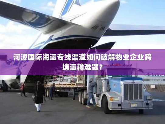 河源国际海运专线渠道如何破解物业企业跨境运输难题？