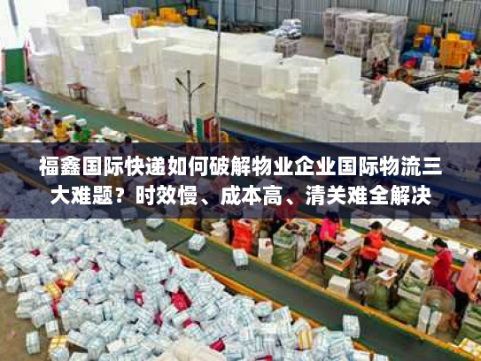 福鑫国际快递如何破解物业企业国际物流三大难题?时效慢、成本高、清关难全解决 福鑫国际快递如何破解物业企业国际物流三大难题?时效慢、成本高、清关难全解决