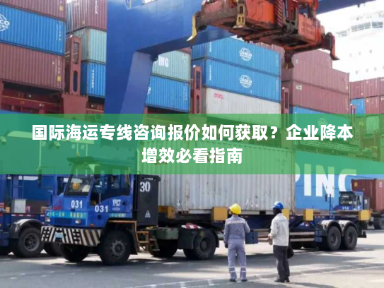 国际海运专线咨询报价如何获取？企业降本增效必看指南