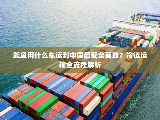 鲍鱼用什么车运到中国最安全高效?冷链运输全流程解析 鲍鱼用什么车运到中国最安全高效?冷链运输全流程解析