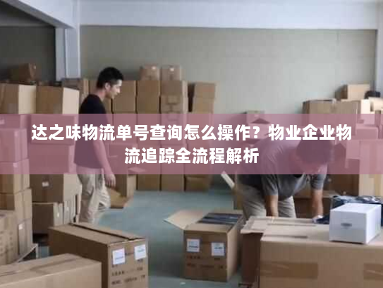 达之味物流单号查询怎么操作?物业企业物流追踪全流程解析 达之味物流单号查询怎么操作?物业企业物流追踪全流程解析