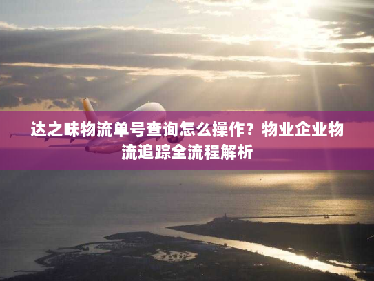 达之味物流单号查询怎么操作?物业企业物流追踪全流程解析 达之味物流单号查询怎么操作?物业企业物流追踪全流程解析