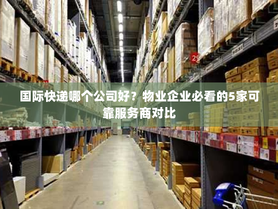 国际快递哪个公司好?物业企业必看的5家可靠服务商对比 国际快递哪个公司好?物业企业必看的5家可靠服务商对比
