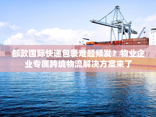 邮政国际快递包裹难题频发？物业企业专属跨境物流解决方案来了