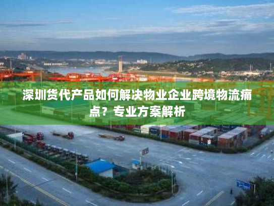 深圳货代产品如何解决物业企业跨境物流痛点?专业方案解析 深圳货代产品如何解决物业企业跨境物流痛点?专业方案解析