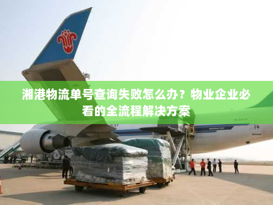 湘港物流单号查询失败怎么办？物业企业必看的全流程解决方案
