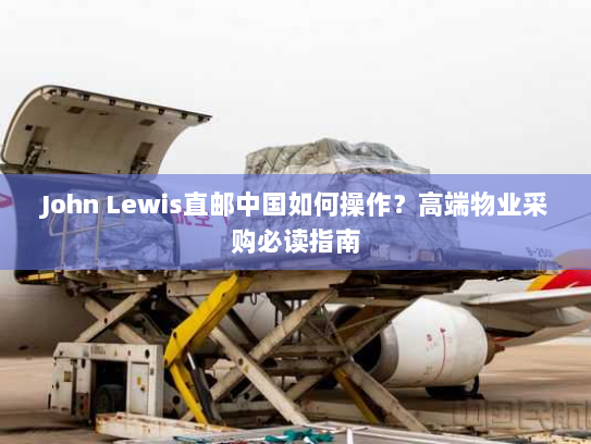 John Lewis直邮中国如何操作?高端物业采购必读指南 John Lewis直邮中国如何操作?高端物业采购必读指南