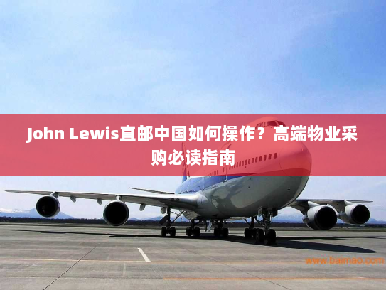 John Lewis直邮中国如何操作?高端物业采购必读指南 John Lewis直邮中国如何操作?高端物业采购必读指南