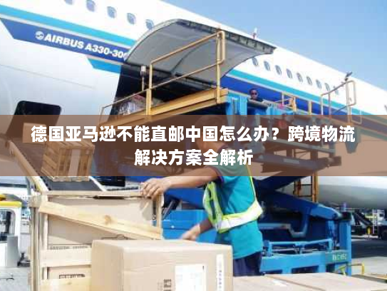 德国亚马逊不能直邮中国怎么办?跨境物流解决方案全解析 德国亚马逊不能直邮中国怎么办?跨境物流解决方案全解析