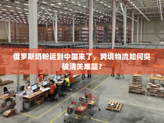 俄罗斯奶粉运到中国来了，跨境物流如何突破清关难题？