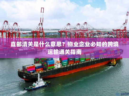 直邮清关是什么意思？物业企业必知的跨境运输通关指南