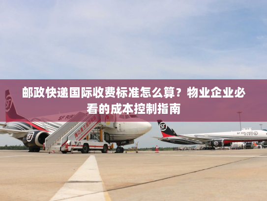 邮政快递国际收费标准怎么算？物业企业必看的成本控制指南