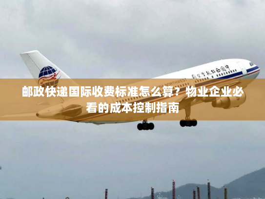 邮政快递国际收费标准怎么算?物业企业必看的成本控制指南 邮政快递国际收费标准怎么算?物业企业必看的成本控制指南
