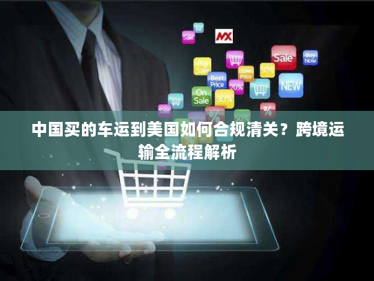 中国买的车运到美国如何合规清关?跨境运输全流程解析 中国买的车运到美国如何合规清关?跨境运输全流程解析