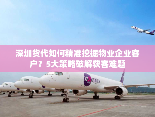 深圳货代如何精准挖掘物业企业客户？5大策略破解获客难题