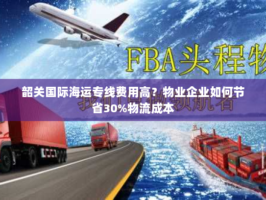 韶关国际海运专线费用高?物业企业如何节省30%物流成本 韶关国际海运专线费用高?物业企业如何节省30%物流成本