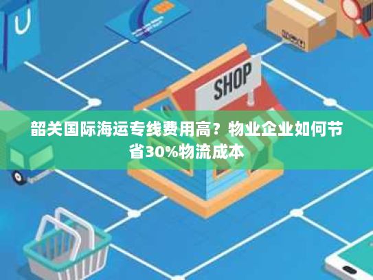 韶关国际海运专线费用高?物业企业如何节省30%物流成本 韶关国际海运专线费用高?物业企业如何节省30%物流成本