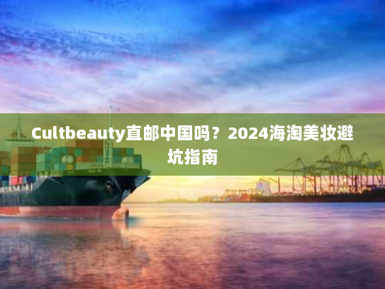 Cultbeauty直邮中国吗?2024海淘美妆避坑指南 Cultbeauty直邮中国吗?2024海淘美妆避坑指南