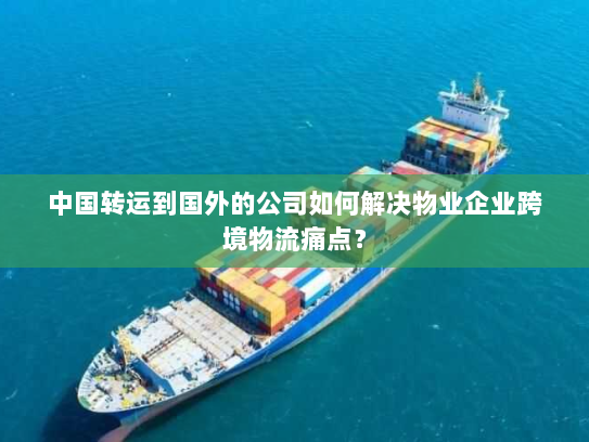 中国转运到国外的公司如何解决物业企业跨境物流痛点？