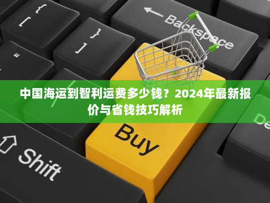 中国海运到智利运费多少钱?2024年最新报价与省钱技巧解析 中国海运到智利运费多少钱?2024年最新报价与省钱技巧解析