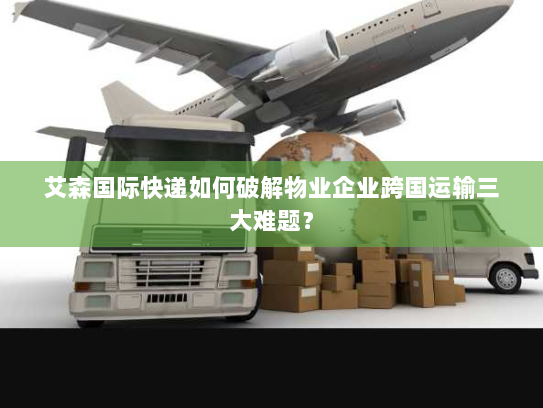 艾森国际快递如何破解物业企业跨国运输三大难题? 艾森国际快递如何破解物业企业跨国运输三大难题?