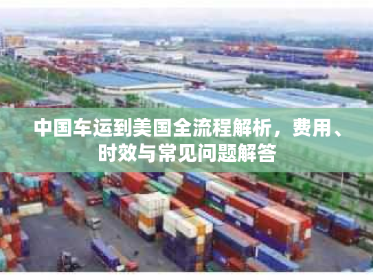 中国车运到美国全流程解析,费用、时效与常见问题解答 中国车运到美国全流程解析,费用、时效与常见问题解答