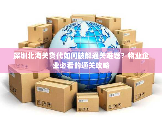 深圳北海关货代如何破解通关难题?物业企业必看的通关攻略 深圳北海关货代如何破解通关难题?物业企业必看的通关攻略
