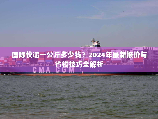国际快递一公斤多少钱?2024年最新报价与省钱技巧全解析 国际快递一公斤多少钱?2024年最新报价与省钱技巧全解析