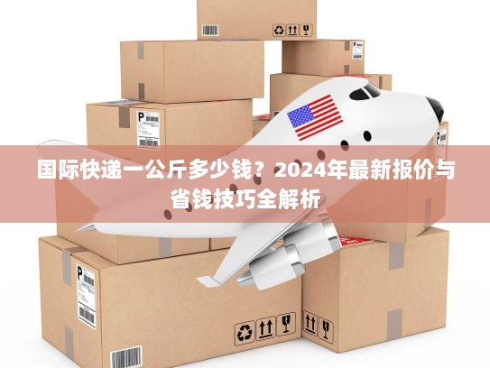 国际快递一公斤多少钱?2024年最新报价与省钱技巧全解析 国际快递一公斤多少钱?2024年最新报价与省钱技巧全解析