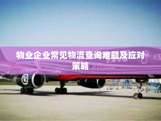 物业企业常见物流查询难题及应对策略 物业企业常见物流查询难题及应对策略