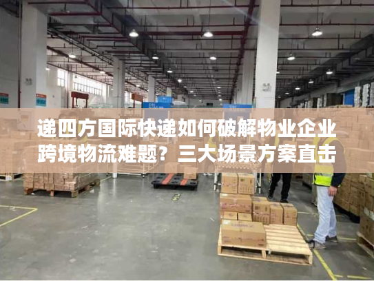 递四方国际快递如何破解物业企业跨境物流难题？三大场景方案直击痛点