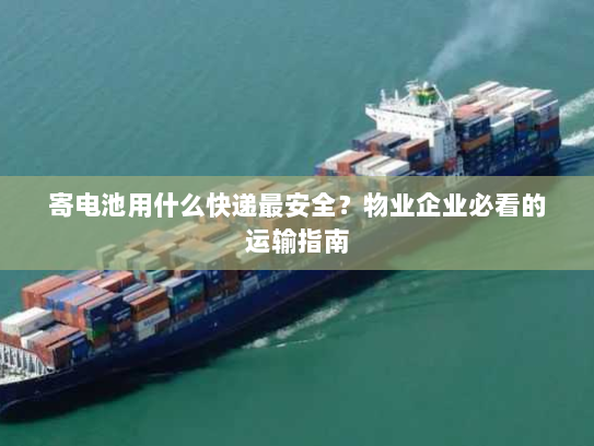 寄电池用什么快递最安全？物业企业必看的运输指南