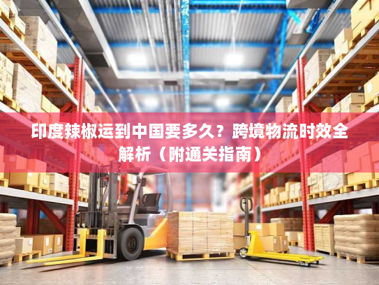 印度辣椒运到中国要多久?跨境物流时效全解析(附通关指南) 印度辣椒运到中国要多久?跨境物流时效全解析(附通关指南)