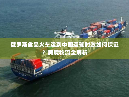 俄罗斯食品火车运到中国运输时效如何保证？跨境物流全解析