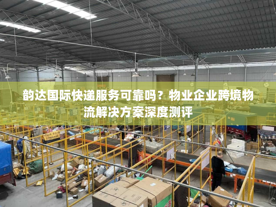 韵达国际快递服务可靠吗?物业企业跨境物流解决方案深度测评 韵达国际快递服务可靠吗?物业企业跨境物流解决方案深度测评