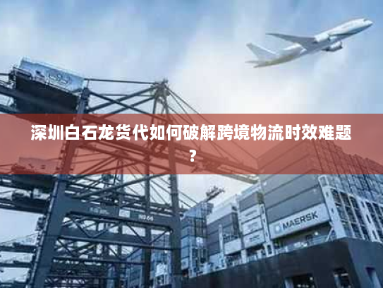 深圳白石龙货代如何破解跨境物流时效难题? 深圳白石龙货代如何破解跨境物流时效难题?