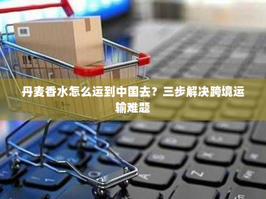 丹麦香水怎么运到中国去?三步解决跨境运输难题 丹麦香水怎么运到中国去?三步解决跨境运输难题
