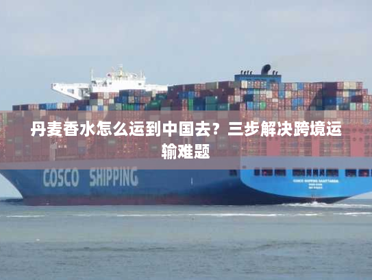 丹麦香水怎么运到中国去?三步解决跨境运输难题 丹麦香水怎么运到中国去?三步解决跨境运输难题