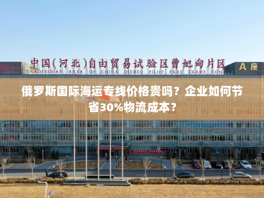 俄罗斯国际海运专线价格贵吗？企业如何节省30%物流成本？