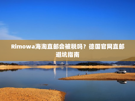 Rimowa海淘直邮会被税吗?德国官网直邮避坑指南 Rimowa海淘直邮会被税吗?德国官网直邮避坑指南