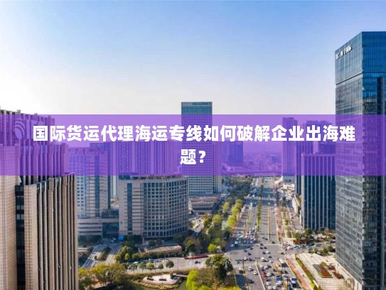国际货运代理海运专线如何破解企业出海难题？