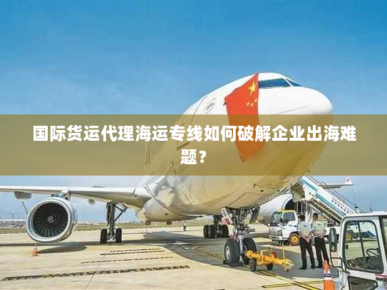 国际货运代理海运专线如何破解企业出海难题？