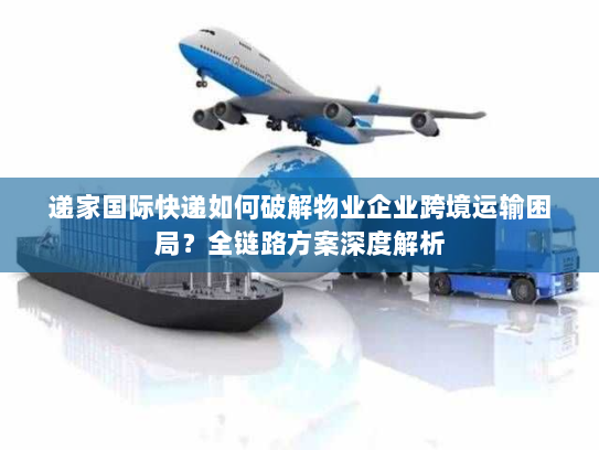 递家国际快递如何破解物业企业跨境运输困局？全链路方案深度解析