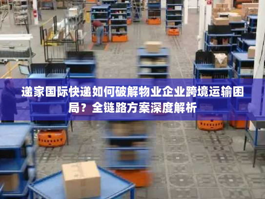 递家国际快递如何破解物业企业跨境运输困局？全链路方案深度解析