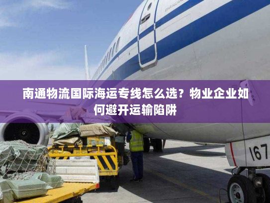南通物流国际海运专线怎么选？物业企业如何避开运输陷阱