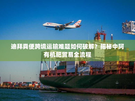 迪拜粪便跨境运输难题如何破解？揭秘中阿有机肥贸易全流程