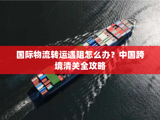 国际物流转运遇阻怎么办?中国跨境清关全攻略 国际物流转运遇阻怎么办?中国跨境清关全攻略