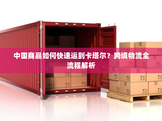 中国商品如何快速运到卡塔尔?跨境物流全流程解析 中国商品如何快速运到卡塔尔?跨境物流全流程解析