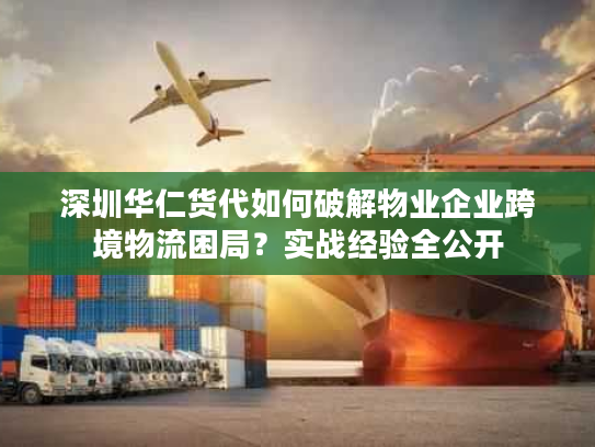 深圳华仁货代如何破解物业企业跨境物流困局？实战经验全公开