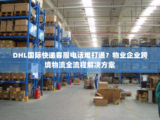 DHL国际快递客服电话难打通?物业企业跨境物流全流程解决方案 DHL国际快递客服电话难打通?物业企业跨境物流全流程解决方案